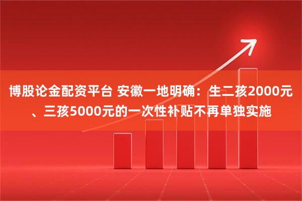 博股论金配资平台 安徽一地明确：生二孩2000元、三孩5000元的一次性补贴不再单独实施