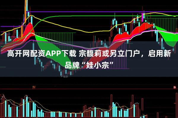 高开网配资APP下载 宗馥莉或另立门户，启用新品牌“娃小宗”