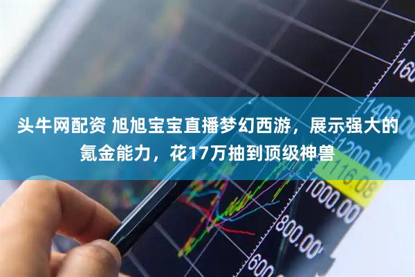 头牛网配资 旭旭宝宝直播梦幻西游，展示强大的氪金能力，花17万抽到顶级神兽