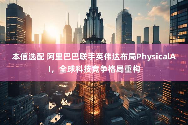 本信选配 阿里巴巴联手英伟达布局PhysicalAI，全球科技竞争格局重构