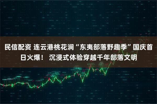 民信配资 连云港桃花涧“东夷部落野趣季”国庆首日火爆！ 沉浸式体验穿越千年部落文明