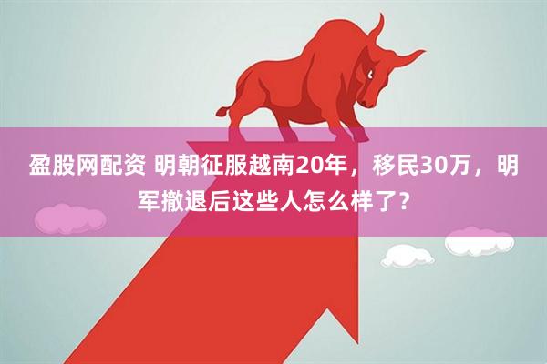 盈股网配资 明朝征服越南20年，移民30万，明军撤退后这些人怎么样了？