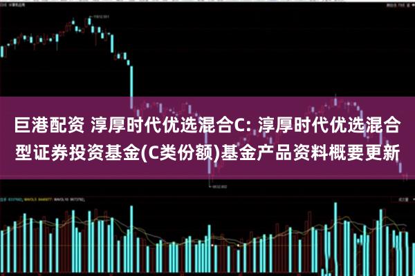巨港配资 淳厚时代优选混合C: 淳厚时代优选混合型证券投资基金(C类份额)基金产品资料概要更新