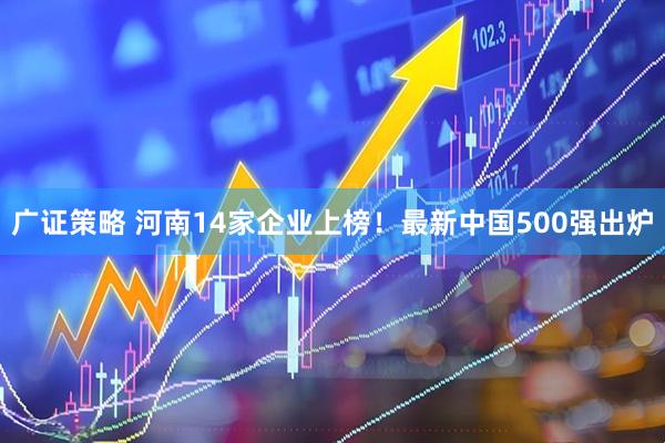广证策略 河南14家企业上榜！最新中国500强出炉
