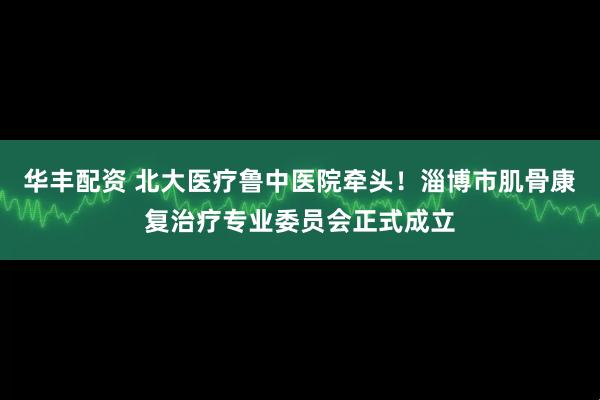 华丰配资 北大医疗鲁中医院牵头！淄博市肌骨康复治疗专业委员会正式成立