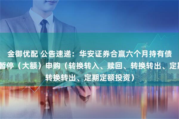 金御优配 公告速递：华安证券合赢六个月持有债券基金基金暂停（大额）申购（转换转入、赎回、转换转出、定期定额投资）
