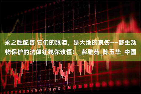 永之胜配资 它们的眼泪，是大地的哀伤——野生动物保护的法律红线你该懂！_彭雅茹_陈玉华_中国